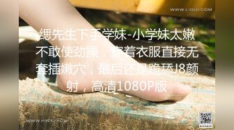 缌先生下手学妹-小学妹太嫩不敢使劲操，穿着衣服直接无套插嫩穴，最后还是跪舔J8颜射，高清1080P版