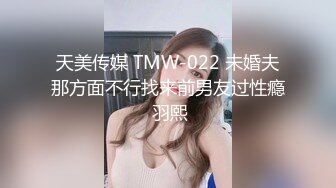 天美传媒 TMW-022 未婚夫那方面不行找来前男友过性瘾 羽熙