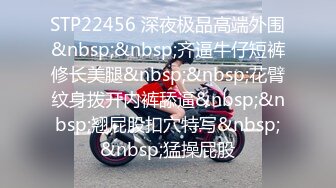 STP22456 深夜极品高端外围&nbsp;&nbsp;齐逼牛仔短裤修长美腿&nbsp;&nbsp;花臂纹身拨开内裤舔逼&nbsp;&nbsp;翘屁股扣穴特写&nbsp;&nbsp;猛操屁股