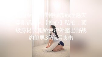 震撼奉献，推特绿帽癖淫荡夫妻刷锅狠人【控心】私拍，顶级身材长腿娇妻户外露出野战约单男3P前后夹击