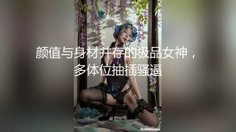 颜值与身材并存的极品女神，多体位抽插骚逼