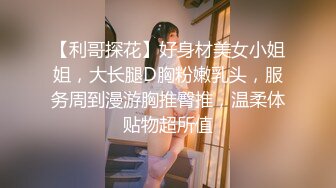 【利哥探花】好身材美女小姐姐，大长腿D胸粉嫩乳头，服务周到漫游胸推臀推，温柔体贴物超所值