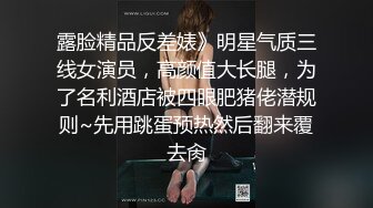 露脸精品反差婊》明星气质三线女演员，高颜值大长腿，为了名利酒店被四眼肥猪佬潜规则~先用跳蛋预热然后翻来覆去肏