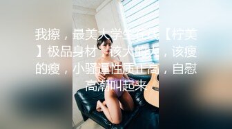 我擦，最美大学生在线【柠美】极品身材，该大的大，该瘦的瘦，小骚逼性质正高，自慰高潮叫起来