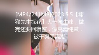 [MP4/241MB]2023.5.5【瘦猴先生探花】大一学生妹，做完还要回寝室，漂亮清纯嫩，被干爽了高潮