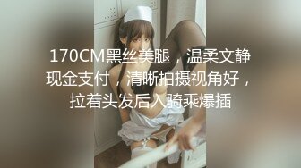 170CM黑丝美腿，温柔文静现金支付，清晰拍摄视角好，拉着头发后入骑乘爆插