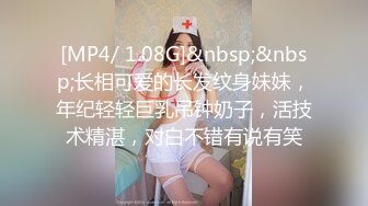 [MP4/ 1.08G]&nbsp;&nbsp;长相可爱的长发纹身妹妹，年纪轻轻巨乳吊钟奶子，活技术精湛，对白不错有说有笑