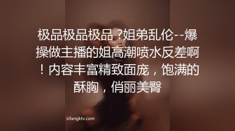 极品极品极品 ?姐弟乱伦--爆操做主播的姐高潮喷水反差啊！内容丰富精致面庞，饱满的酥胸，俏丽美臀