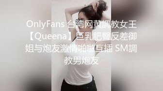 OnlyFans 台湾网黄調教女王【Queena】巨乳肥臀反差御姐与炮友激情啪啪互插 SM調教男炮友