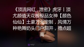 《顶流网红✿泄密》虎牙丨顶尤颜值天花板极品女神【颜色仙仙】土豪万元定制，风情万种艳舞奶头门户洞开，撸点超高