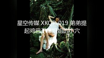 星空传媒 XKQP-019 弟弟提起鸡巴干爆姐姐的小穴