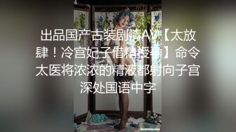 出品国产古装剧情AV【太放肆！冷宫妃子借精授孕】命令太医将浓浓的精液都射向子宫深处国语中字