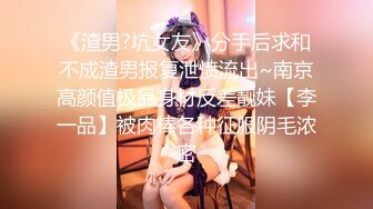 《渣男?坑女友》分手后求和不成渣男报复泄愤流出~南京高颜值极品身材反差靓妹【李一品】被肉棒各种征服阴毛浓密