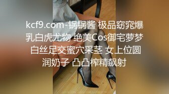 kcf9.com-锅锅酱 极品窈窕爆乳白虎尤物 绝美Cos御宅萝梦 白丝足交蜜穴采茎 女上位圆润奶子 凸凸榨精飙射