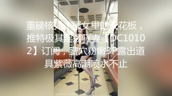 重磅核弹！骚女里的天花板，推特极其淫荡骚妻【DC10102】订阅，蜜穴粉嫩3P露出道具紫薇高潮喷水不止