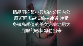 精品厕拍某小县城的公园内公厕近距离高清偷拍速递 晚紧身裤高颜值的美女完美地把大屁股的形状勾勒出来