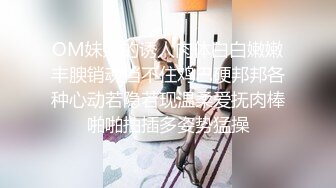 OM妹妹的诱人肉体白白嫩嫩丰腴销魂挡不住鸡巴硬邦邦各种心动若隐若现温柔爱抚肉棒啪啪抽插多姿势猛操