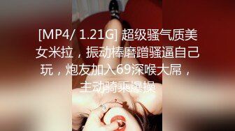 [MP4/ 1.21G] 超级骚气质美女米拉，振动棒磨蹭骚逼自己玩，炮友加入69深喉大屌，主动骑乘爆操