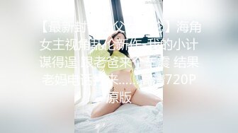 【最新封神??父女乱伦】海角女主视角乱伦新作-我的小计谋得逞 跟老爸来个车震 结果老妈电话打来……高清720P原版