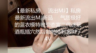 【最新私房❤️流出MJ】私房最新流出MJ新品❤️气质极好的蓝衣模特被变态富二代迷玩酒瓶插穴然后啪啪特刺激9P+4V