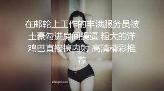 在邮轮上工作的丰满服务员被土豪勾进房间操逼 粗大的洋鸡巴直接搞内射 高清精彩推荐