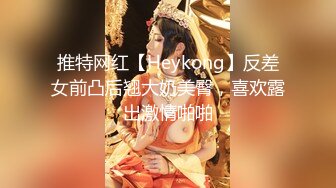 推特网红【Heykong】反差女前凸后翘大奶美臀，喜欢露出激情啪啪