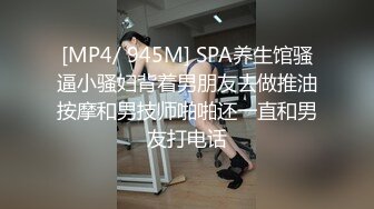 [MP4/ 945M] SPA养生馆骚逼小骚妇背着男朋友去做推油按摩和男技师啪啪还一直和男友打电话