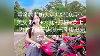 重金约啪奶大活儿好00后小美女 吹箫+六九+打桩+女上+内射了妹子满满一逼 拔出来流了一鸡巴