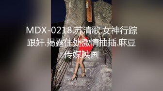 MDX-0218.苏清歌.女神行踪跟奸.揭露住处激情抽插.麻豆传媒映画