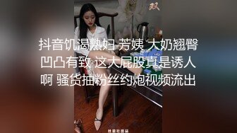 抖音饥渴熟妇 芳姨 大奶翘臀凹凸有致 这大屁股真是诱人啊 骚货抽粉丝约炮视频流出