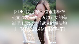 [2DF2]为了争上位跟老板在公司沙发上搞，没想到女的有剃毛！露出那「诱人的馒头鲍」 [MP4/28.4MB][BT种子]