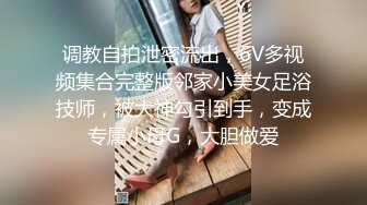 调教自拍泄密流出，6V多视频集合完整版邻家小美女足浴技师，被大神勾引到手，变成专属小母G，大胆做爱