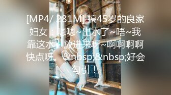 [MP4/ 281M] 搞45岁的良家妇女：嗯嗯~出水了~唔~我靠这水~ 放进来呀~啊啊啊啊快点呀。&nbsp;&nbsp;好会勾引！