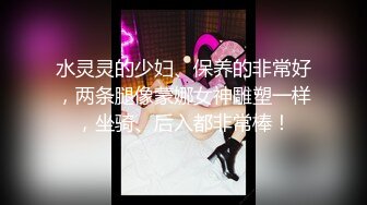 水灵灵的少妇、保养的非常好，两条腿像蒙娜女神雕塑一样，坐骑、后入都非常棒！