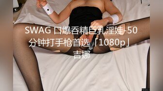 SWAG 口爆呑精巨乳淫娃-50分钟打手枪首选「1080p」吉娜