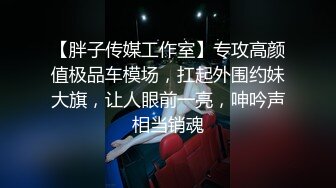 【胖子传媒工作室】专攻高颜值极品车模场，扛起外围约妹大旗，让人眼前一亮，呻吟声相当销魂