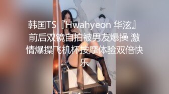 韩国TS『Hwahyeon 华泫』前后双镜自拍被男友爆操 激情爆操飞机杯按摩体验双倍快乐