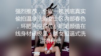 强烈推荐，全程一镜到底真实偸拍温泉洗浴女士区内部春色，环肥燕瘦多位小姐姐颜值在线身材很极品，美女扣逼式洗逼很仔细