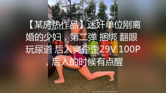 【某房热作品】迷奸单位刚离婚的少妇，第二弹 捆绑 翻眼 玩尿道 后入爽歪歪29V 100P，后入的时候有点醒