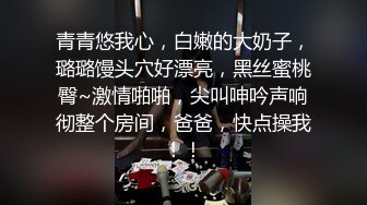 青青悠我心，白嫩的大奶子，璐璐馒头穴好漂亮，黑丝蜜桃臀~激情啪啪，尖叫呻吟声响彻整个房间，爸爸，快点操我！！