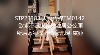 STP23383 天美传媒TM0142 欲求不满大儿媳独居公公厕所后入狠操骚情大儿媳-虞姬