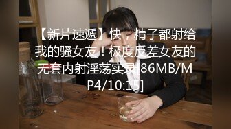 【新片速遞】快，精子都射给我的骚女友！极度反差女友的无套内射淫荡实录[86MB/MP4/10:15]