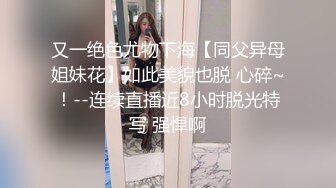 又一绝色尤物下海【同父异母姐妹花】如此美貌也脱 心碎~！--连续直播近8小时脱光特写 强悍啊