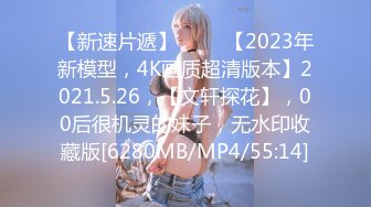 【新速片遞】 ⭐⭐⭐【2023年新模型，4K画质超清版本】2021.5.26，【文轩探花】，00后很机灵的妹子，无水印收藏版[6280MB/MP4/55:14]