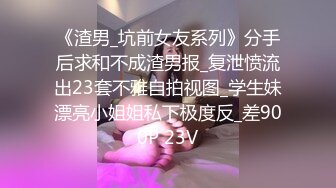 《渣男_坑前女友系列》分手后求和不成渣男报_复泄愤流出23套不雅自拍视图_学生妹漂亮小姐姐私下极度反_差900P 23V