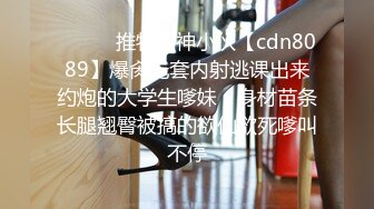 ⚫️⚫️推特精神小伙【cdn8089】爆肏无套内射逃课出来约炮的大学生嗲妹，身材苗条长腿翘臀被搞的欲仙欲死嗲叫不停