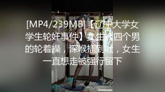 [MP4/239MB]【辽宁大学女学生轮奸事件】女生被四个男的轮着操，深喉插到吐，女生一直想走被强行留下