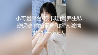 小可爱平台(原卡哇伊)养生私密保健 偷拍闺蜜和客人激情啪啪 十分诱人