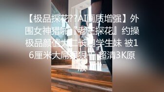 【极品探花??AI画质增强】外围女神猎啪『老王探花』约操极品颜值大二长腿学生妹 被16厘米大屌狠狠干 超清3K原版