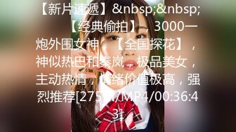 【新片速遞】&nbsp;&nbsp;♈♈♈【经典偷拍】，3000一炮外围女神，【全国探花】，神似热巴和秦岚，极品美女，主动热情，情绪价值极高，强烈推荐[275M/MP4/00:36:43]